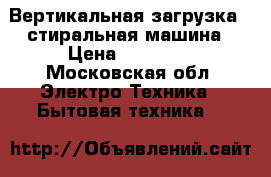  Вертикальная загрузка - стиральная машина › Цена ­ 13 000 - Московская обл. Электро-Техника » Бытовая техника   